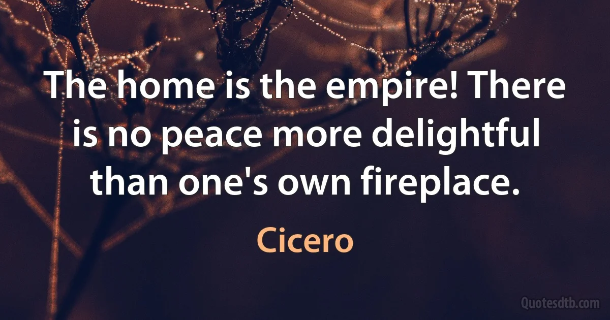 The home is the empire! There is no peace more delightful than one's own fireplace. (Cicero)