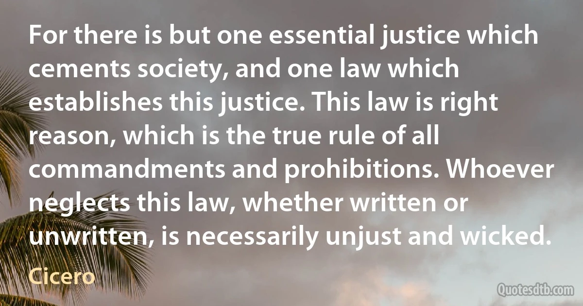 For there is but one essential justice which cements society, and one law which establishes this justice. This law is right reason, which is the true rule of all commandments and prohibitions. Whoever neglects this law, whether written or unwritten, is necessarily unjust and wicked. (Cicero)