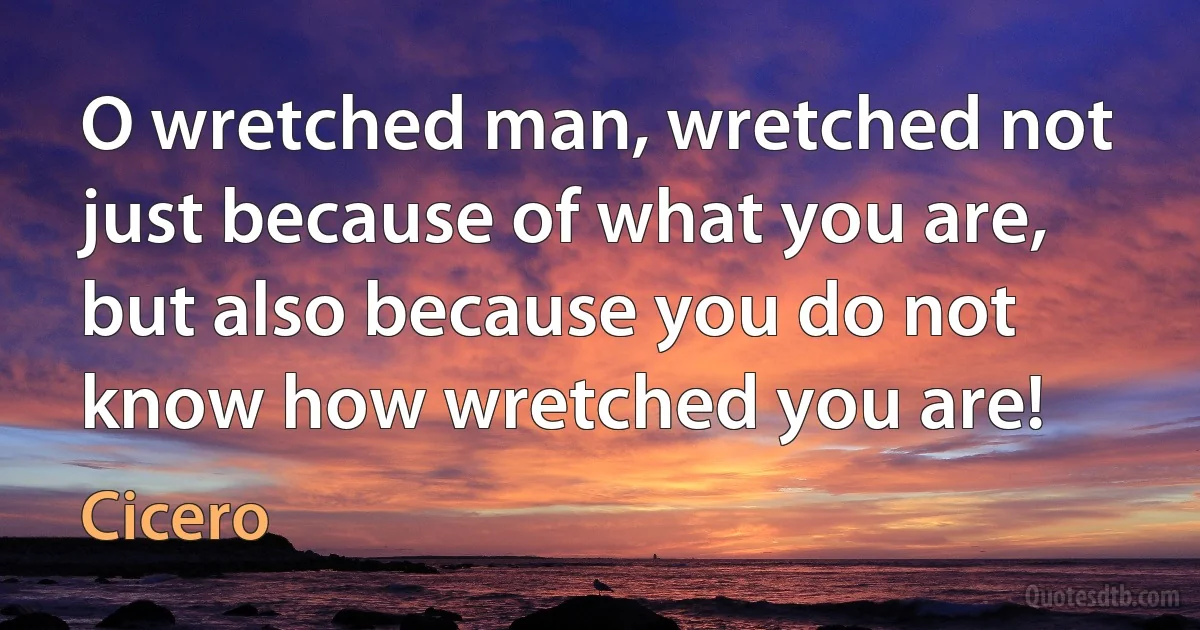 O wretched man, wretched not just because of what you are, but also because you do not know how wretched you are! (Cicero)