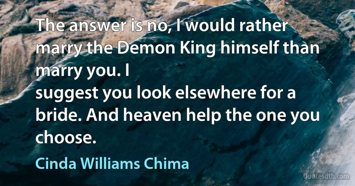 The answer is no, I would rather marry the Demon King himself than marry you. I
suggest you look elsewhere for a bride. And heaven help the one you choose. (Cinda Williams Chima)