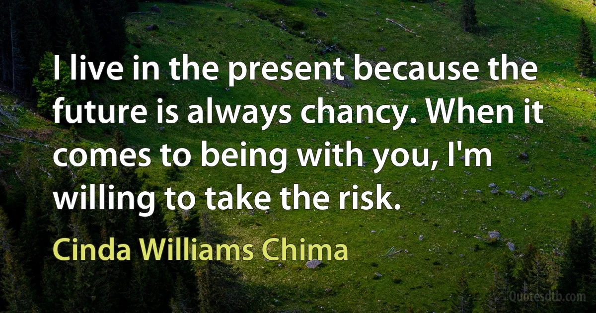 I live in the present because the future is always chancy. When it comes to being with you, I'm willing to take the risk. (Cinda Williams Chima)