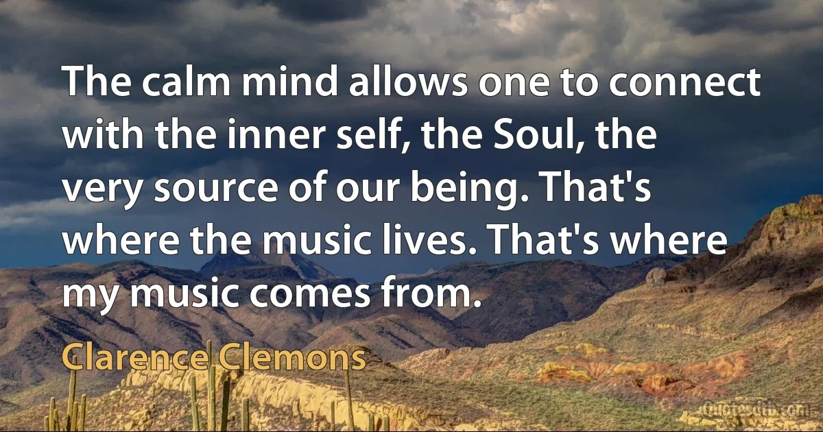 The calm mind allows one to connect with the inner self, the Soul, the very source of our being. That's where the music lives. That's where my music comes from. (Clarence Clemons)