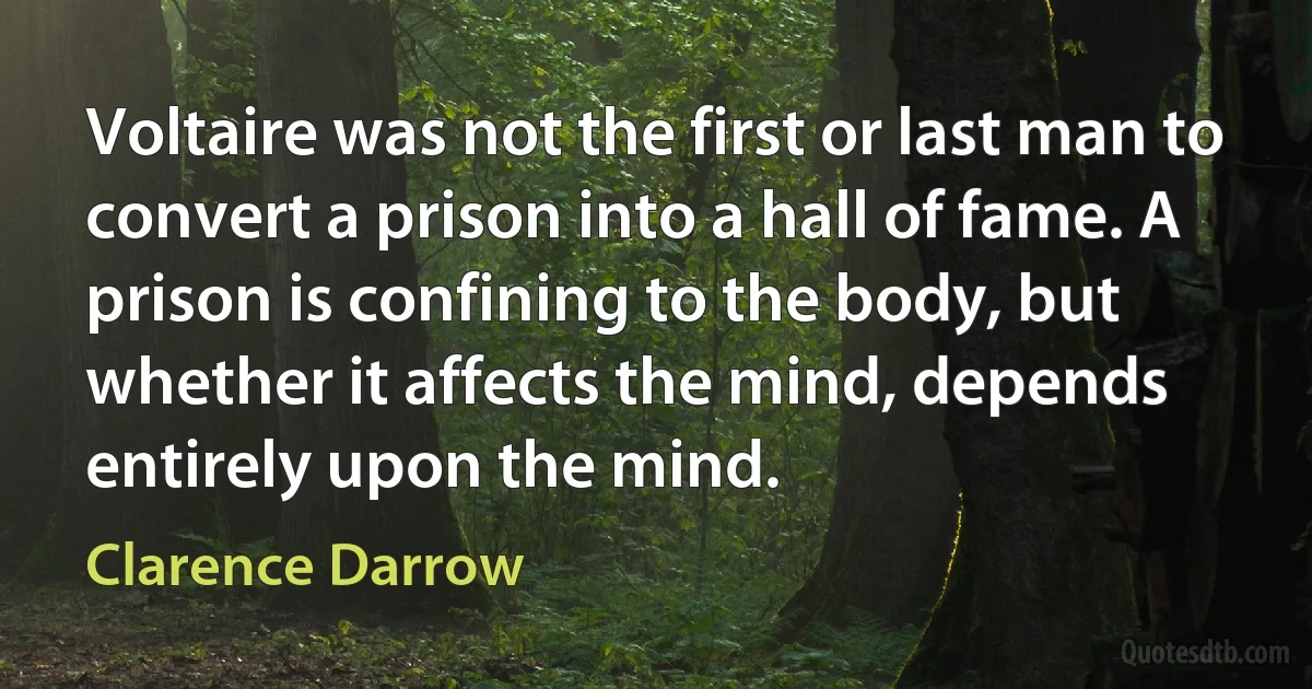 Voltaire was not the first or last man to convert a prison into a hall of fame. A prison is confining to the body, but whether it affects the mind, depends entirely upon the mind. (Clarence Darrow)