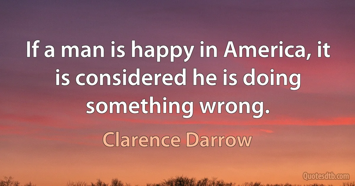 If a man is happy in America, it is considered he is doing something wrong. (Clarence Darrow)