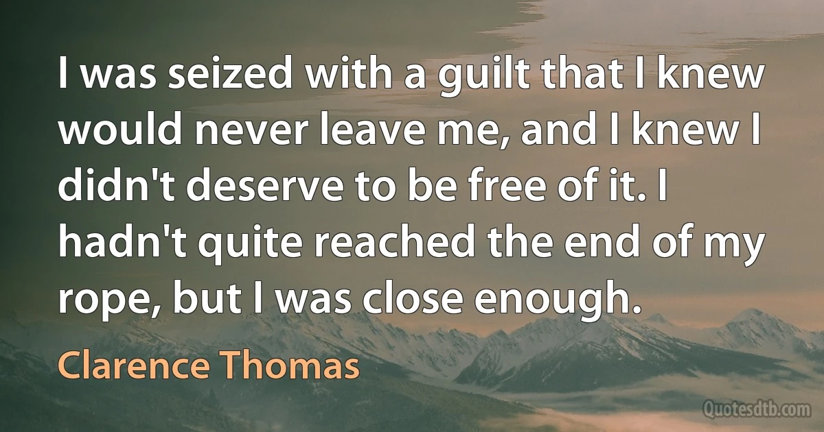 I was seized with a guilt that I knew would never leave me, and I knew I didn't deserve to be free of it. I hadn't quite reached the end of my rope, but I was close enough. (Clarence Thomas)