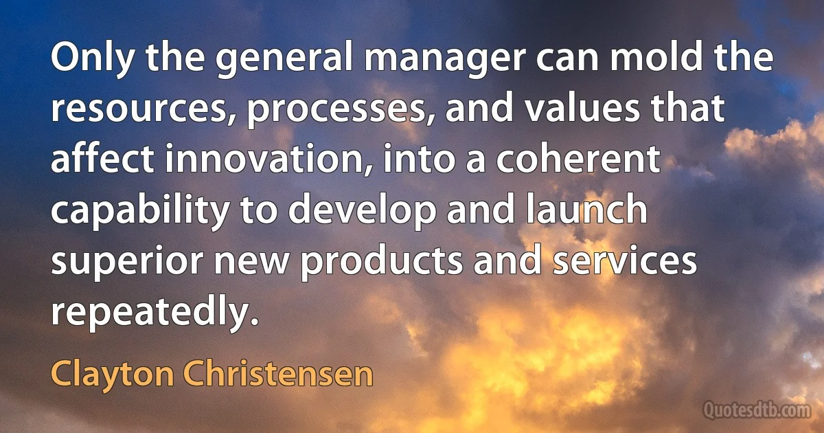 Only the general manager can mold the resources, processes, and values that affect innovation, into a coherent capability to develop and launch superior new products and services repeatedly. (Clayton Christensen)