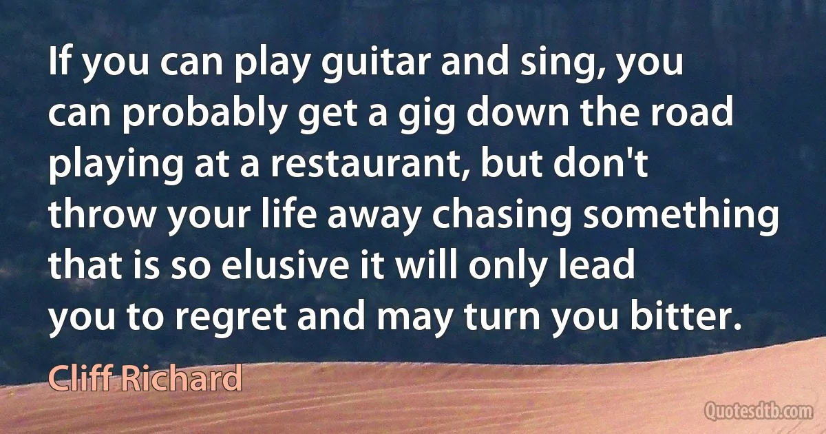 If you can play guitar and sing, you can probably get a gig down the road playing at a restaurant, but don't throw your life away chasing something that is so elusive it will only lead you to regret and may turn you bitter. (Cliff Richard)