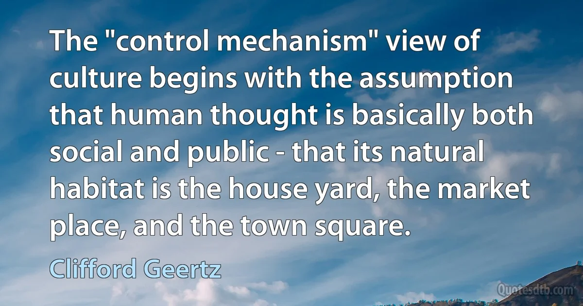 The "control mechanism" view of culture begins with the assumption that human thought is basically both social and public - that its natural habitat is the house yard, the market place, and the town square. (Clifford Geertz)