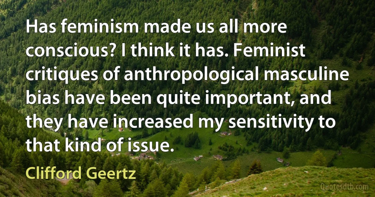 Has feminism made us all more conscious? I think it has. Feminist critiques of anthropological masculine bias have been quite important, and they have increased my sensitivity to that kind of issue. (Clifford Geertz)