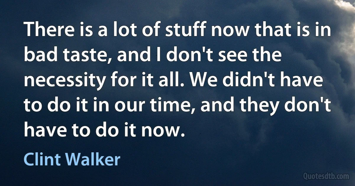 There is a lot of stuff now that is in bad taste, and I don't see the necessity for it all. We didn't have to do it in our time, and they don't have to do it now. (Clint Walker)