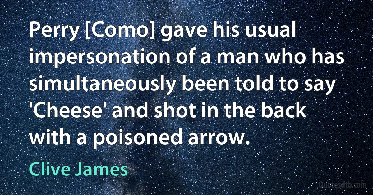 Perry [Como] gave his usual impersonation of a man who has simultaneously been told to say 'Cheese' and shot in the back with a poisoned arrow. (Clive James)