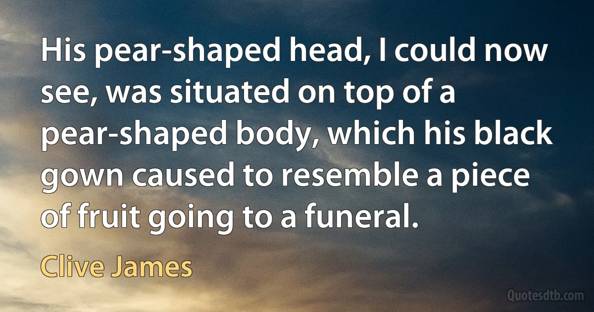 His pear-shaped head, I could now see, was situated on top of a pear-shaped body, which his black gown caused to resemble a piece of fruit going to a funeral. (Clive James)