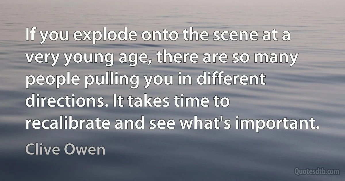 If you explode onto the scene at a very young age, there are so many people pulling you in different directions. It takes time to recalibrate and see what's important. (Clive Owen)