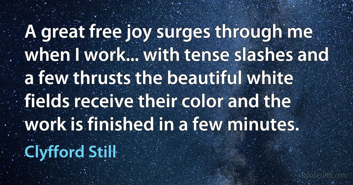 A great free joy surges through me when I work... with tense slashes and a few thrusts the beautiful white fields receive their color and the work is finished in a few minutes. (Clyfford Still)