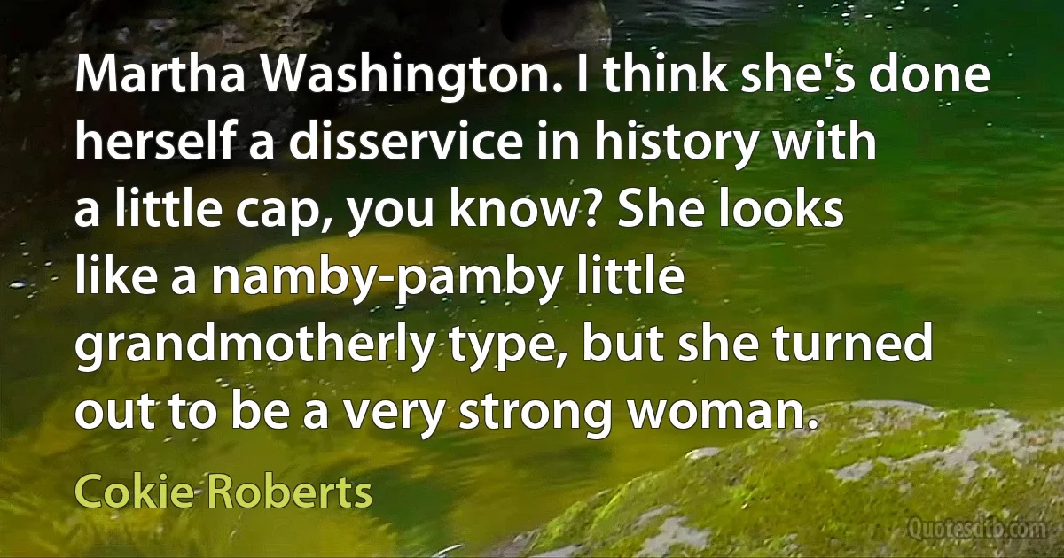 Martha Washington. I think she's done herself a disservice in history with a little cap, you know? She looks like a namby-pamby little grandmotherly type, but she turned out to be a very strong woman. (Cokie Roberts)