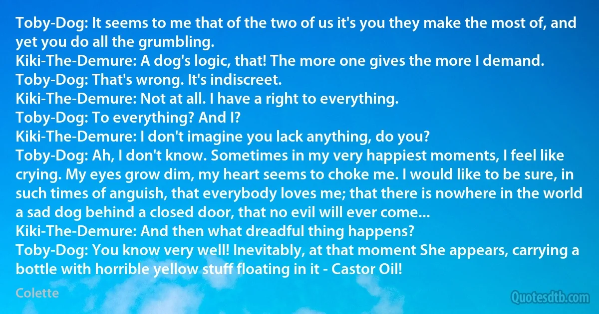 Toby-Dog: It seems to me that of the two of us it's you they make the most of, and yet you do all the grumbling.
Kiki-The-Demure: A dog's logic, that! The more one gives the more I demand.
Toby-Dog: That's wrong. It's indiscreet.
Kiki-The-Demure: Not at all. I have a right to everything.
Toby-Dog: To everything? And I?
Kiki-The-Demure: I don't imagine you lack anything, do you?
Toby-Dog: Ah, I don't know. Sometimes in my very happiest moments, I feel like crying. My eyes grow dim, my heart seems to choke me. I would like to be sure, in such times of anguish, that everybody loves me; that there is nowhere in the world a sad dog behind a closed door, that no evil will ever come...
Kiki-The-Demure: And then what dreadful thing happens?
Toby-Dog: You know very well! Inevitably, at that moment She appears, carrying a bottle with horrible yellow stuff floating in it - Castor Oil! (Colette)