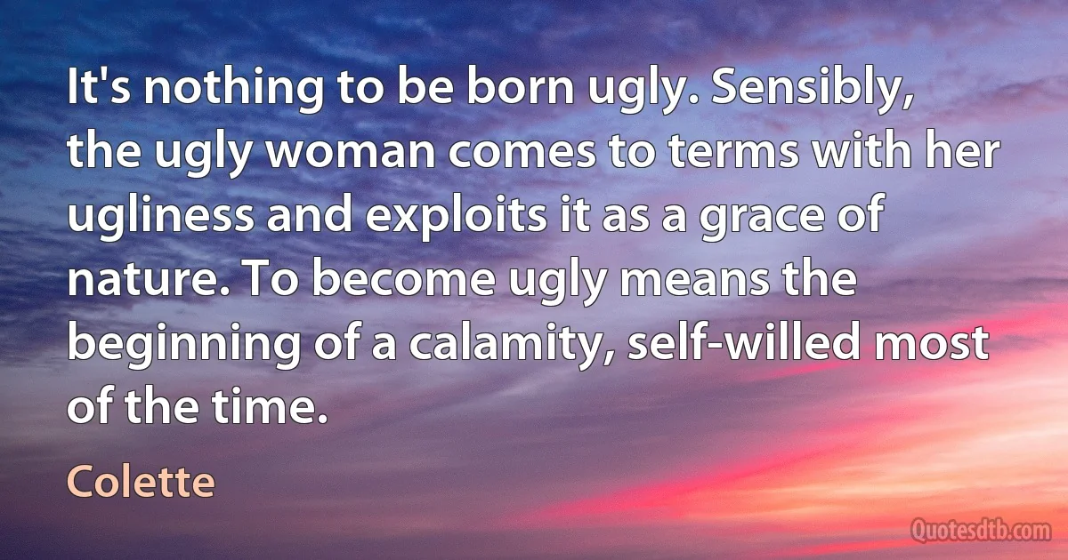 It's nothing to be born ugly. Sensibly, the ugly woman comes to terms with her ugliness and exploits it as a grace of nature. To become ugly means the beginning of a calamity, self-willed most of the time. (Colette)