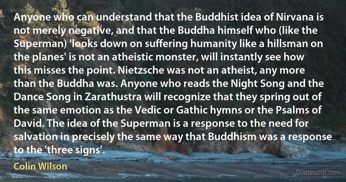 Anyone who can understand that the Buddhist idea of Nirvana is not merely negative, and that the Buddha himself who (like the Superman) 'looks down on suffering humanity like a hillsman on the planes' is not an atheistic monster, will instantly see how this misses the point. Nietzsche was not an atheist, any more than the Buddha was. Anyone who reads the Night Song and the Dance Song in Zarathustra will recognize that they spring out of the same emotion as the Vedic or Gathic hymns or the Psalms of David. The idea of the Superman is a response to the need for salvation in precisely the same way that Buddhism was a response to the 'three signs'. (Colin Wilson)