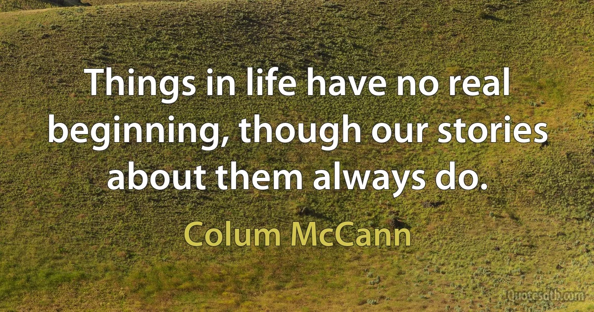 Things in life have no real beginning, though our stories about them always do. (Colum McCann)