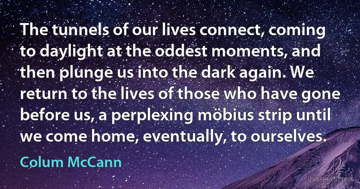 The tunnels of our lives connect, coming to daylight at the oddest moments, and then plunge us into the dark again. We return to the lives of those who have gone before us, a perplexing möbius strip until we come home, eventually, to ourselves. (Colum McCann)