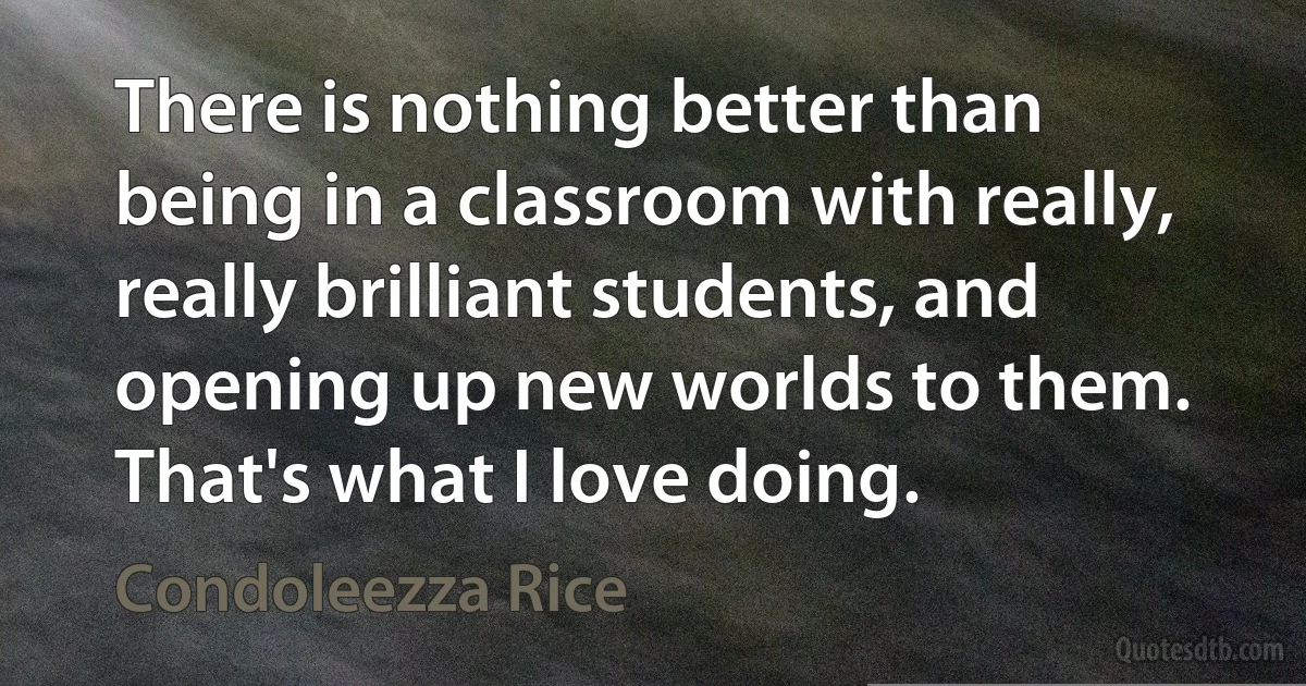 There is nothing better than being in a classroom with really, really brilliant students, and opening up new worlds to them. That's what I love doing. (Condoleezza Rice)