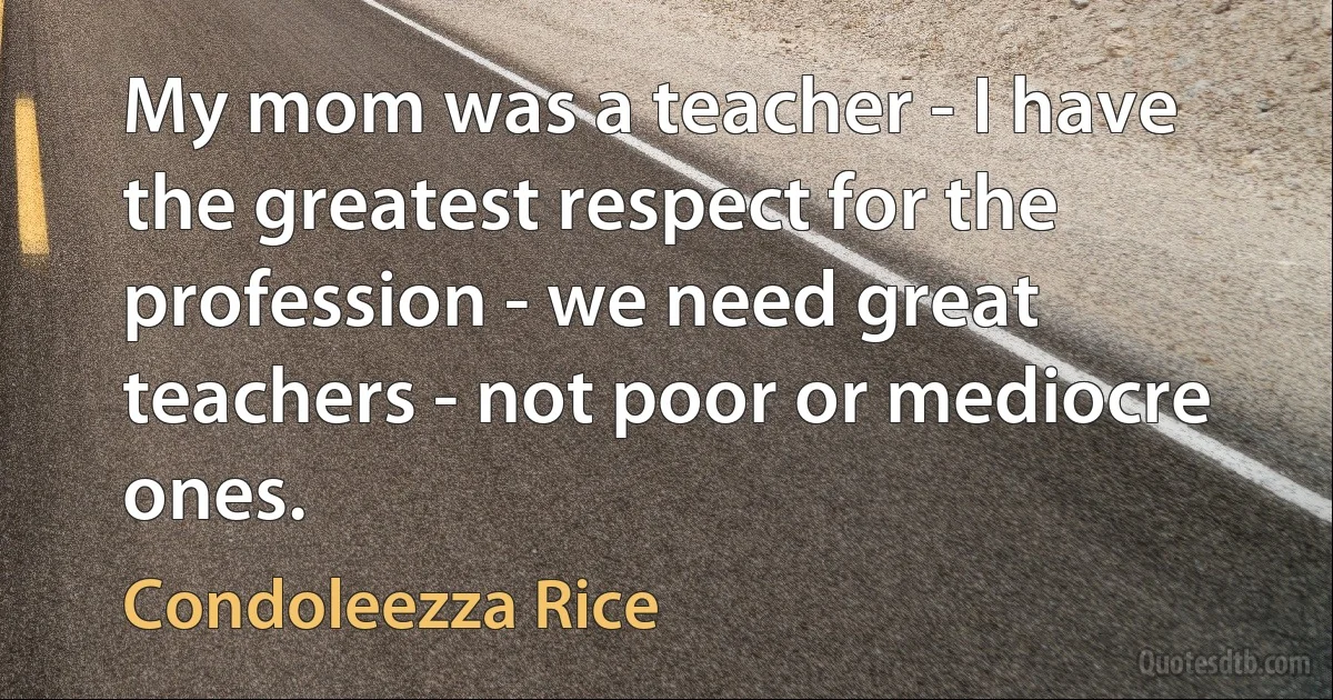 My mom was a teacher - I have the greatest respect for the profession - we need great teachers - not poor or mediocre ones. (Condoleezza Rice)