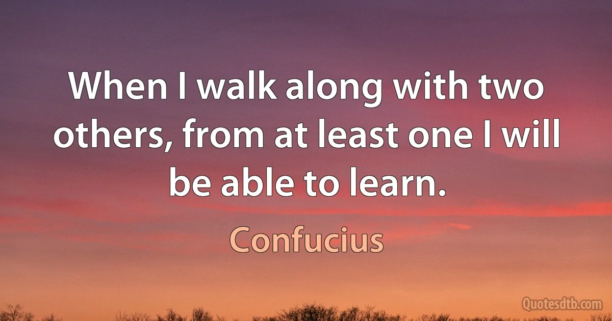 When I walk along with two others, from at least one I will be able to learn. (Confucius)