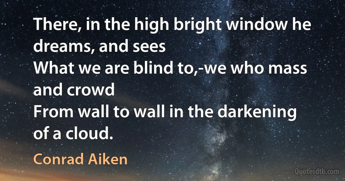 There, in the high bright window he dreams, and sees
What we are blind to,-we who mass and crowd
From wall to wall in the darkening of a cloud. (Conrad Aiken)