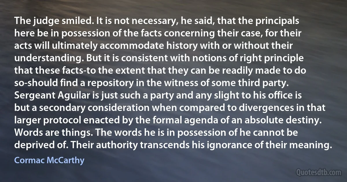 The judge smiled. It is not necessary, he said, that the principals here be in possession of the facts concerning their case, for their acts will ultimately accommodate history with or without their understanding. But it is consistent with notions of right principle that these facts-to the extent that they can be readily made to do so-should find a repository in the witness of some third party. Sergeant Aguilar is just such a party and any slight to his office is but a secondary consideration when compared to divergences in that larger protocol enacted by the formal agenda of an absolute destiny. Words are things. The words he is in possession of he cannot be deprived of. Their authority transcends his ignorance of their meaning. (Cormac McCarthy)