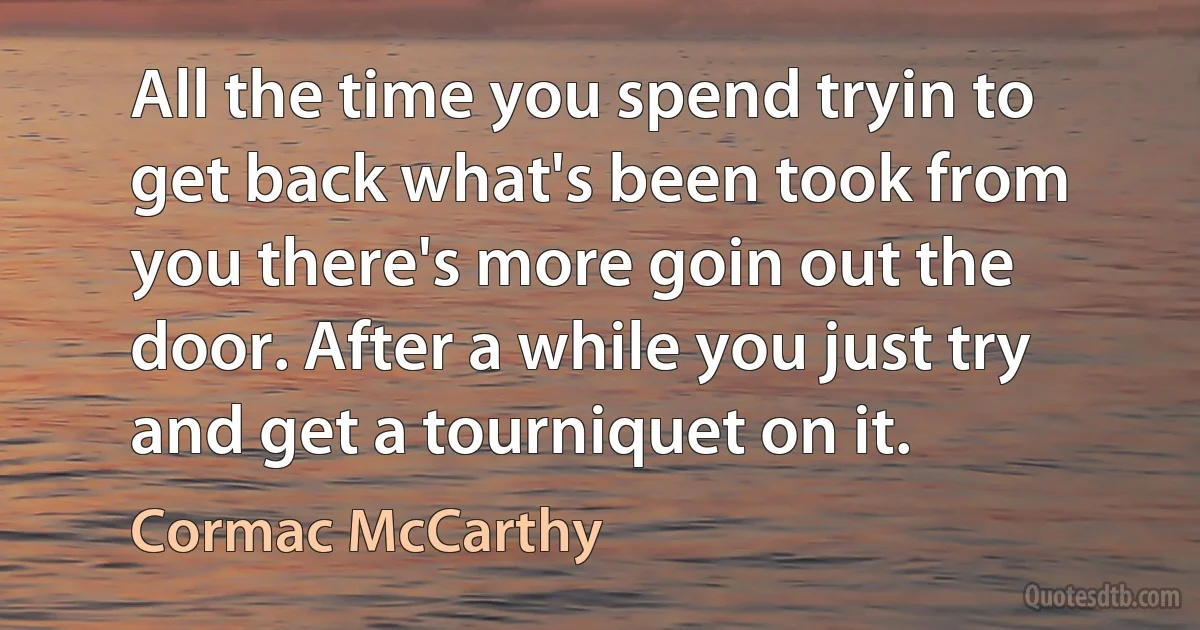 All the time you spend tryin to get back what's been took from you there's more goin out the door. After a while you just try and get a tourniquet on it. (Cormac McCarthy)