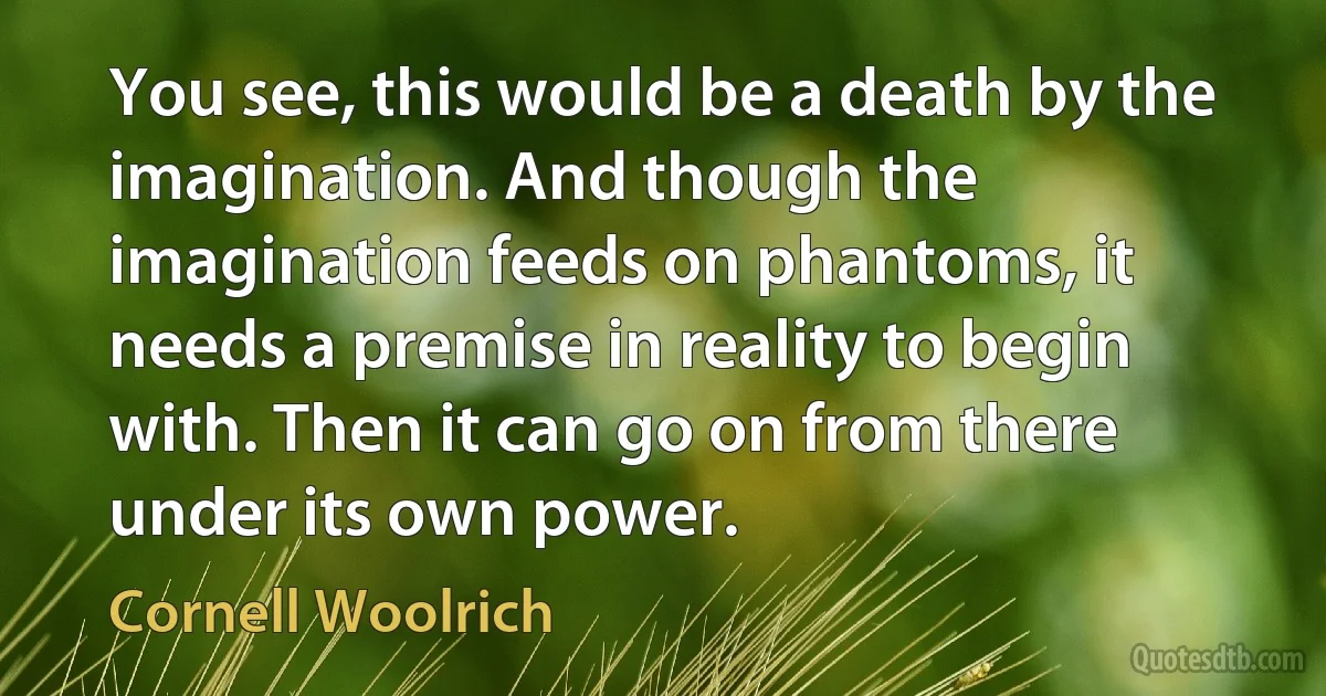 You see, this would be a death by the imagination. And though the imagination feeds on phantoms, it needs a premise in reality to begin with. Then it can go on from there under its own power. (Cornell Woolrich)