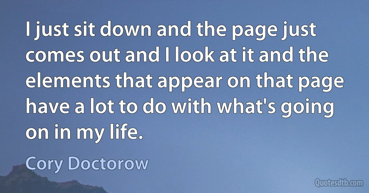 I just sit down and the page just comes out and I look at it and the elements that appear on that page have a lot to do with what's going on in my life. (Cory Doctorow)