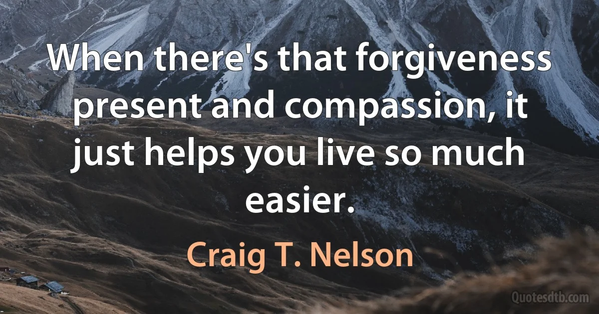 When there's that forgiveness present and compassion, it just helps you live so much easier. (Craig T. Nelson)