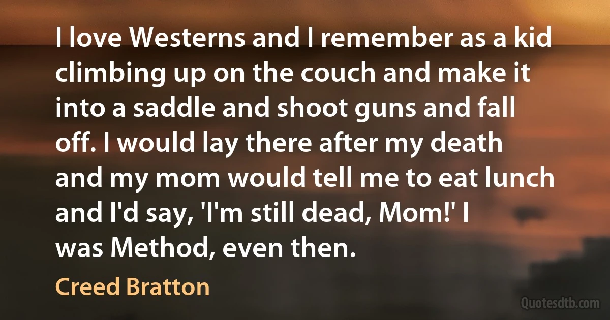 I love Westerns and I remember as a kid climbing up on the couch and make it into a saddle and shoot guns and fall off. I would lay there after my death and my mom would tell me to eat lunch and I'd say, 'I'm still dead, Mom!' I was Method, even then. (Creed Bratton)