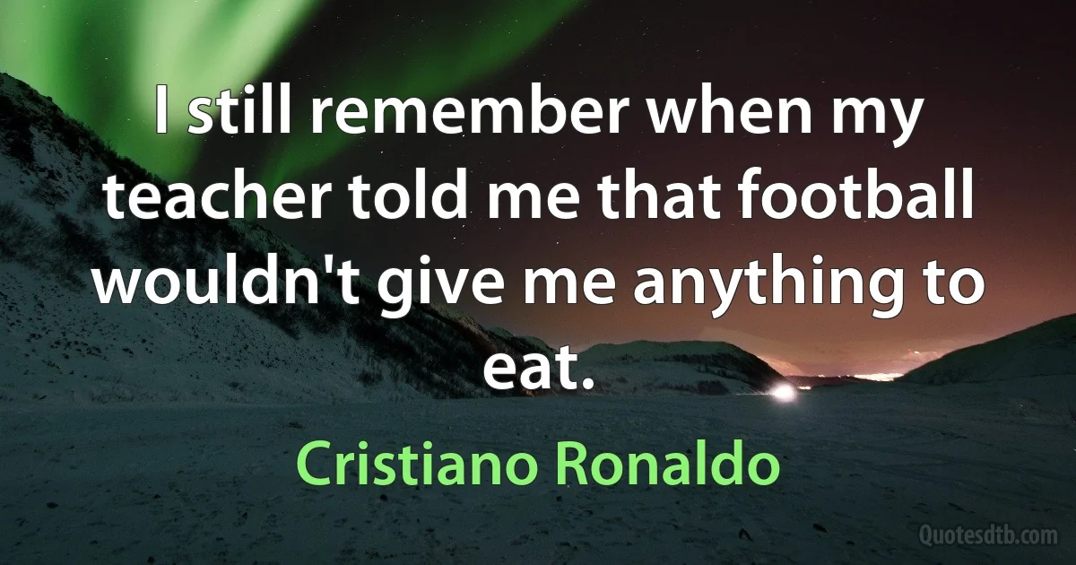 I still remember when my teacher told me that football wouldn't give me anything to eat. (Cristiano Ronaldo)