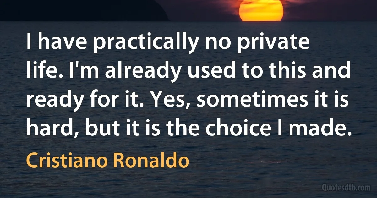 I have practically no private life. I'm already used to this and ready for it. Yes, sometimes it is hard, but it is the choice I made. (Cristiano Ronaldo)