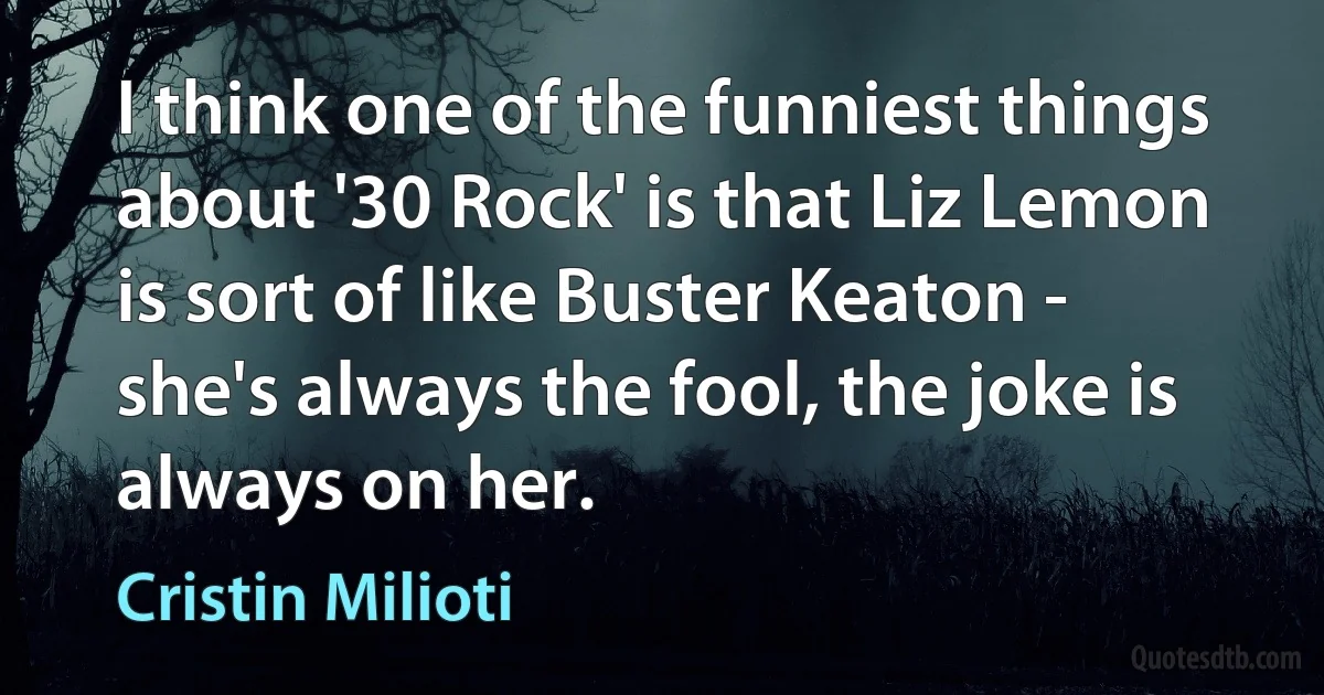 I think one of the funniest things about '30 Rock' is that Liz Lemon is sort of like Buster Keaton - she's always the fool, the joke is always on her. (Cristin Milioti)