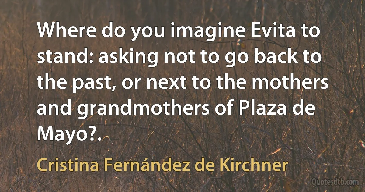 Where do you imagine Evita to stand: asking not to go back to the past, or next to the mothers and grandmothers of Plaza de Mayo?. (Cristina Fernández de Kirchner)