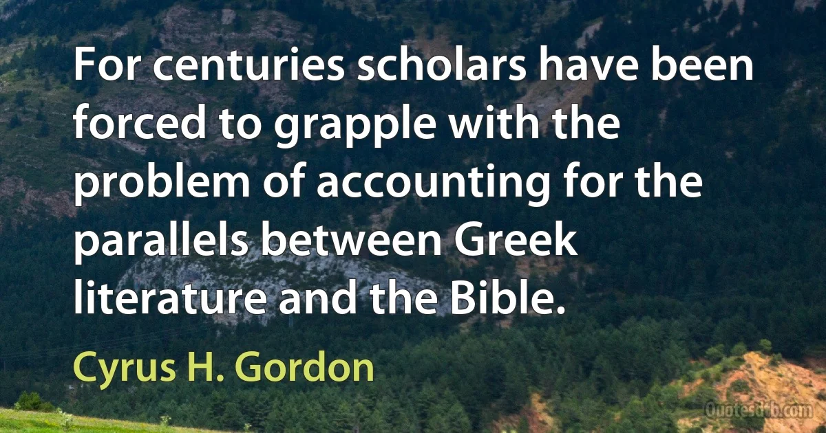 For centuries scholars have been forced to grapple with the problem of accounting for the parallels between Greek literature and the Bible. (Cyrus H. Gordon)