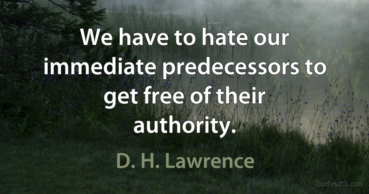 We have to hate our immediate predecessors to get free of their authority. (D. H. Lawrence)