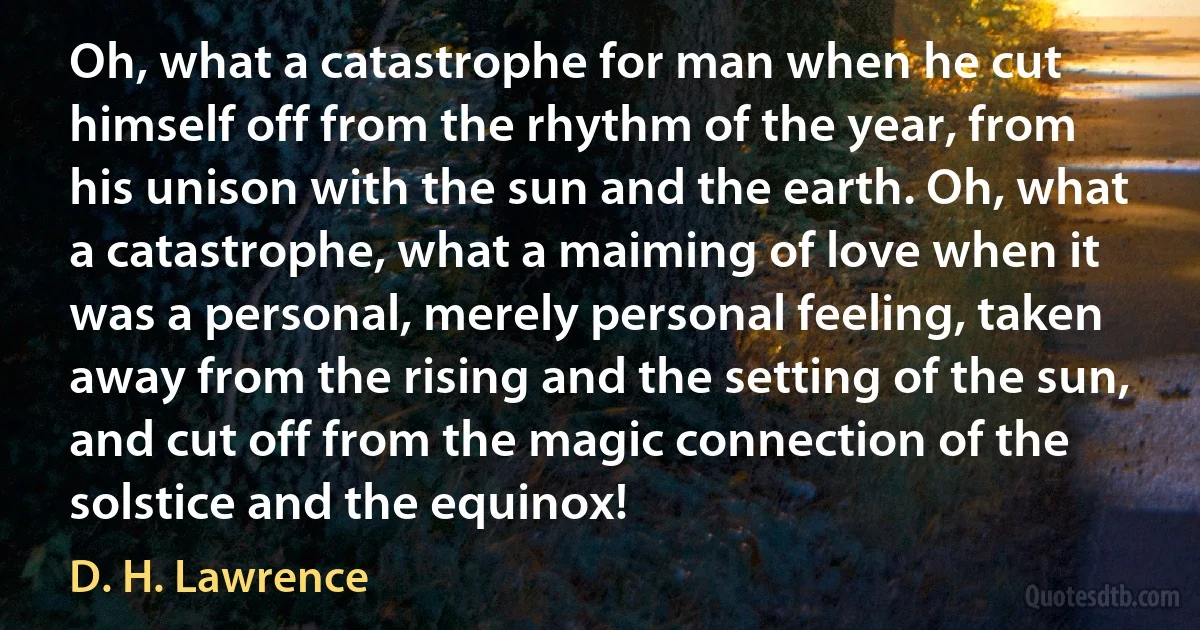 Oh, what a catastrophe for man when he cut himself off from the rhythm of the year, from his unison with the sun and the earth. Oh, what a catastrophe, what a maiming of love when it was a personal, merely personal feeling, taken away from the rising and the setting of the sun, and cut off from the magic connection of the solstice and the equinox! (D. H. Lawrence)