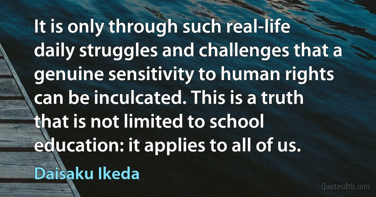 It is only through such real-life daily struggles and challenges that a genuine sensitivity to human rights can be inculcated. This is a truth that is not limited to school education: it applies to all of us. (Daisaku Ikeda)