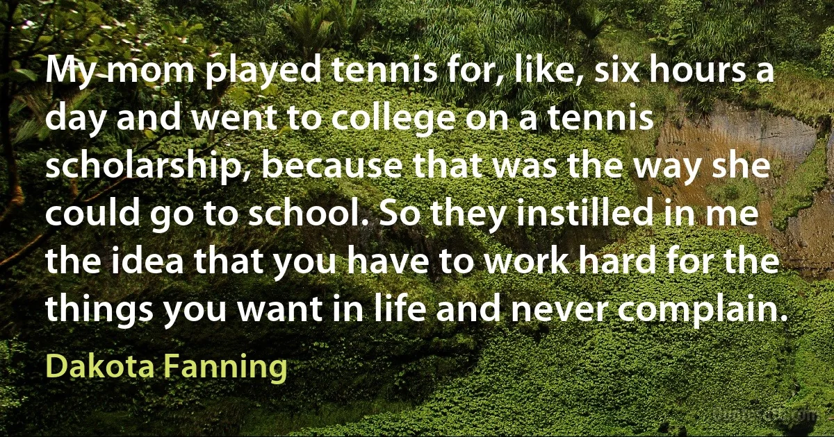 My mom played tennis for, like, six hours a day and went to college on a tennis scholarship, because that was the way she could go to school. So they instilled in me the idea that you have to work hard for the things you want in life and never complain. (Dakota Fanning)