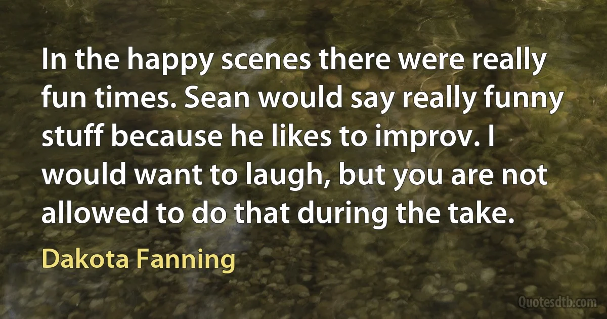 In the happy scenes there were really fun times. Sean would say really funny stuff because he likes to improv. I would want to laugh, but you are not allowed to do that during the take. (Dakota Fanning)