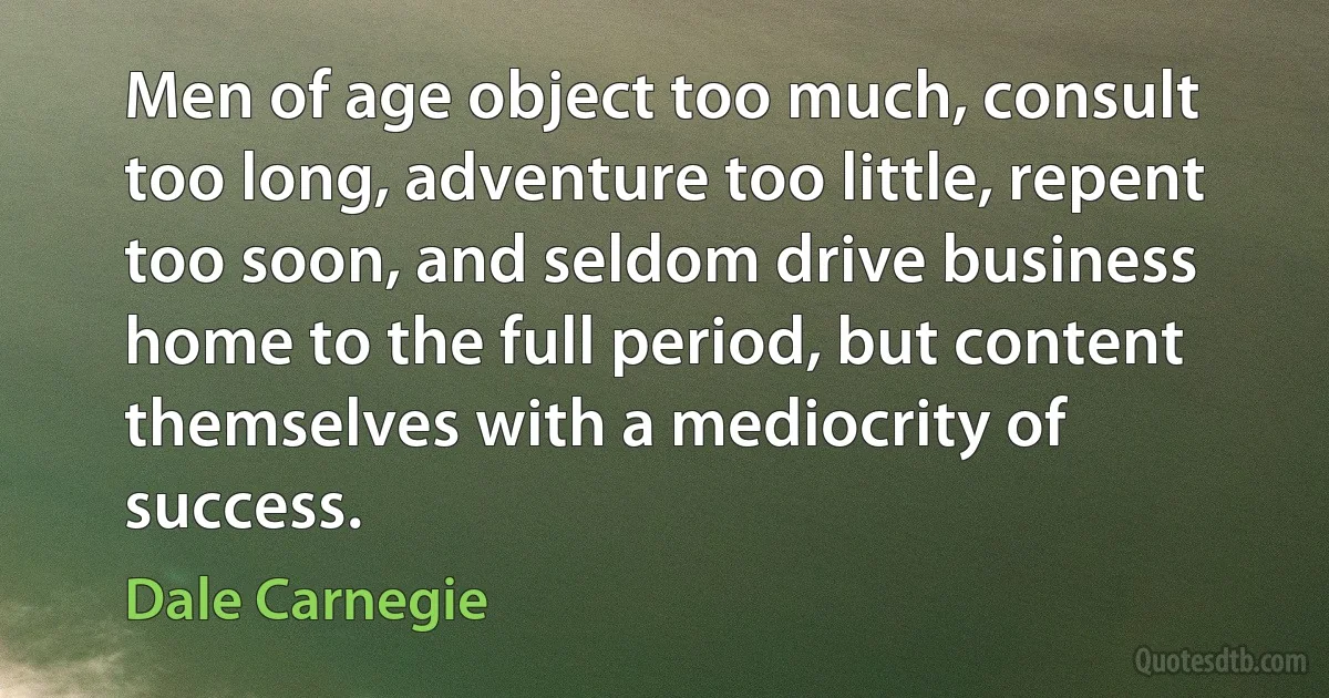 Men of age object too much, consult too long, adventure too little, repent too soon, and seldom drive business home to the full period, but content themselves with a mediocrity of success. (Dale Carnegie)