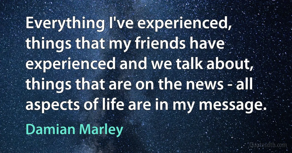 Everything I've experienced, things that my friends have experienced and we talk about, things that are on the news - all aspects of life are in my message. (Damian Marley)