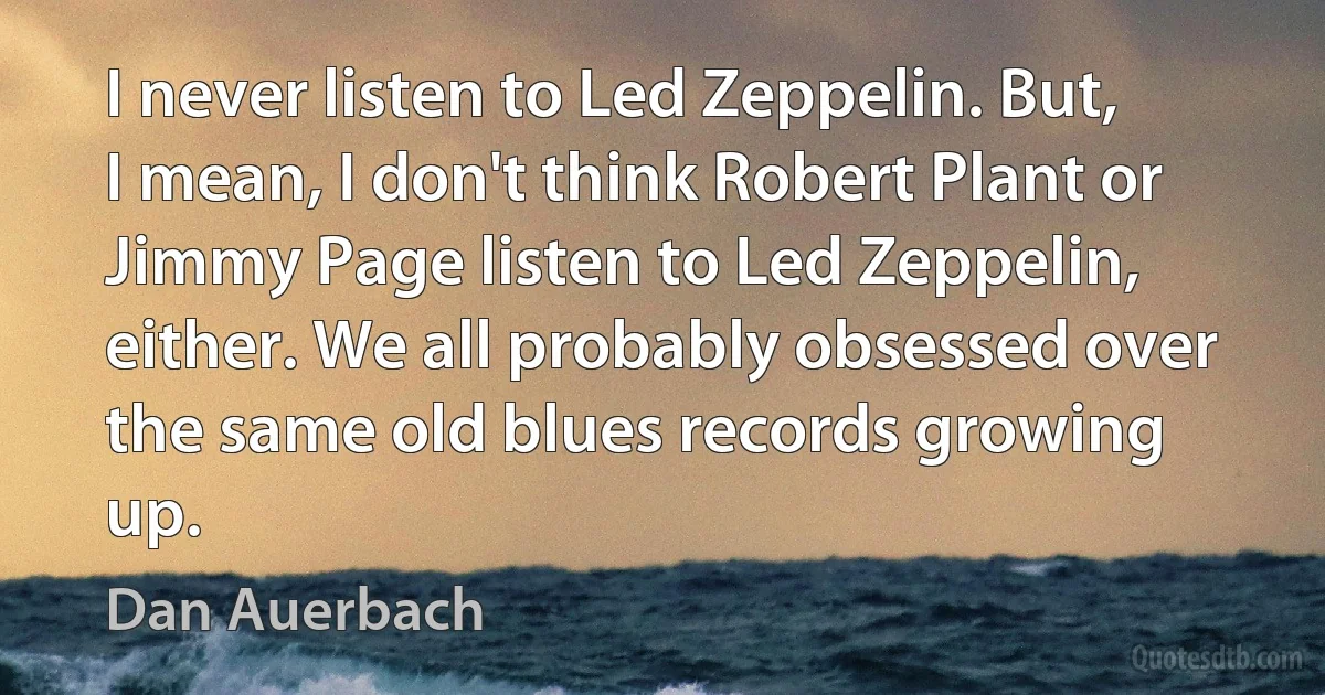 I never listen to Led Zeppelin. But, I mean, I don't think Robert Plant or Jimmy Page listen to Led Zeppelin, either. We all probably obsessed over the same old blues records growing up. (Dan Auerbach)