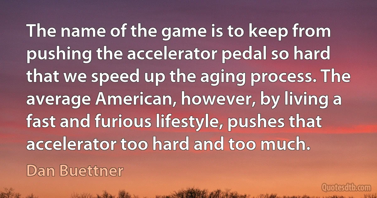 The name of the game is to keep from pushing the accelerator pedal so hard that we speed up the aging process. The average American, however, by living a fast and furious lifestyle, pushes that accelerator too hard and too much. (Dan Buettner)