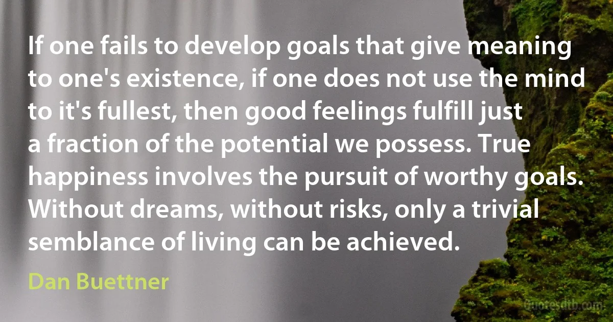 If one fails to develop goals that give meaning to one's existence, if one does not use the mind to it's fullest, then good feelings fulfill just a fraction of the potential we possess. True happiness involves the pursuit of worthy goals. Without dreams, without risks, only a trivial semblance of living can be achieved. (Dan Buettner)