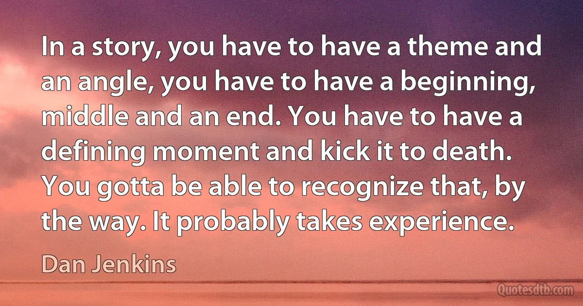 In a story, you have to have a theme and an angle, you have to have a beginning, middle and an end. You have to have a defining moment and kick it to death. You gotta be able to recognize that, by the way. It probably takes experience. (Dan Jenkins)